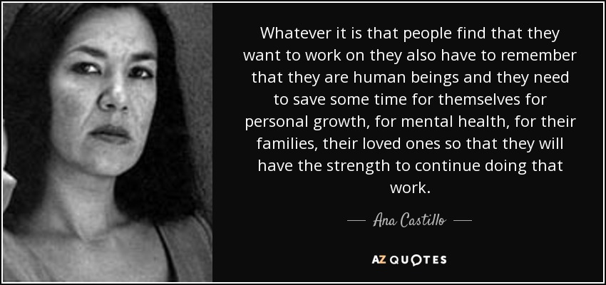 Whatever it is that people find that they want to work on they also have to remember that they are human beings and they need to save some time for themselves for personal growth, for mental health, for their families, their loved ones so that they will have the strength to continue doing that work. - Ana Castillo