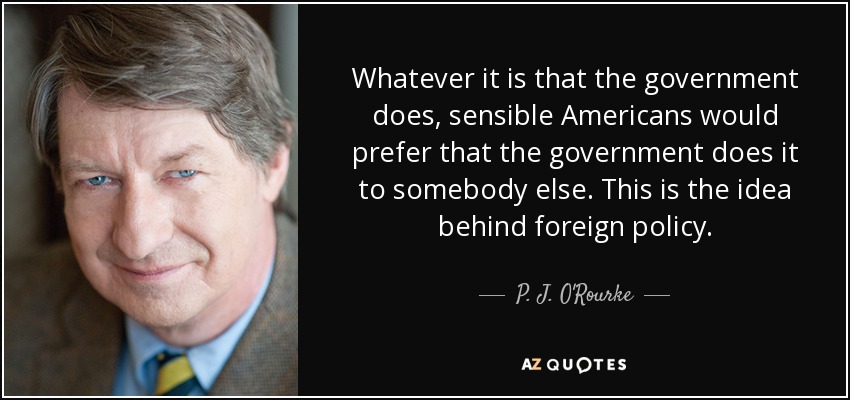 Whatever it is that the government does, sensible Americans would prefer that the government does it to somebody else. This is the idea behind foreign policy. - P. J. O'Rourke
