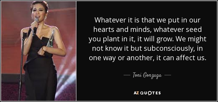 Whatever it is that we put in our hearts and minds, whatever seed you plant in it, it will grow. We might not know it but subconsciously, in one way or another, it can affect us. - Toni Gonzaga