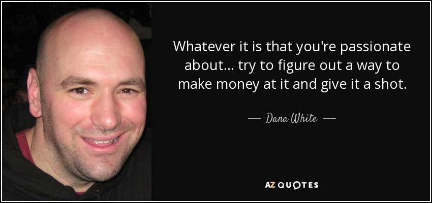 Whatever it is that you're passionate about... try to figure out a way to make money at it and give it a shot. - Dana White