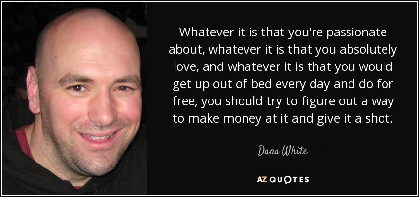 Whatever it is that you're passionate about, whatever it is that you absolutely love, and whatever it is that you would get up out of bed every day and do for free, you should try to figure out a way to make money at it and give it a shot. - Dana White