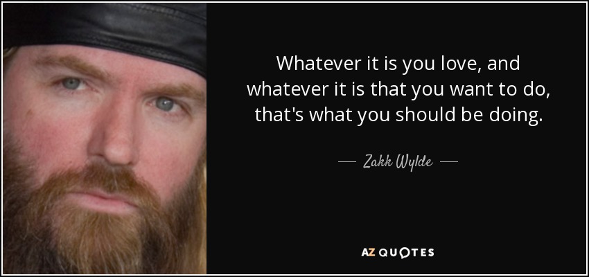 Whatever it is you love, and whatever it is that you want to do, that's what you should be doing. - Zakk Wylde
