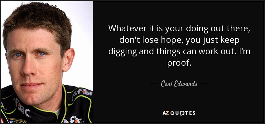 Whatever it is your doing out there, don't lose hope, you just keep digging and things can work out. I'm proof. - Carl Edwards