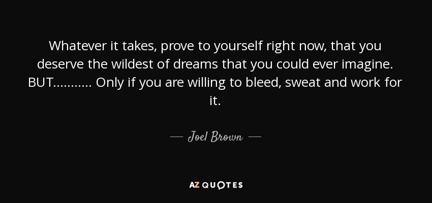 Whatever it takes, prove to yourself right now, that you deserve the wildest of dreams that you could ever imagine. BUT........... Only if you are willing to bleed, sweat and work for it. - Joel Brown