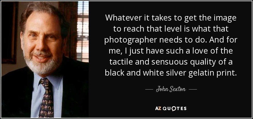 Whatever it takes to get the image to reach that level is what that photographer needs to do. And for me, I just have such a love of the tactile and sensuous quality of a black and white silver gelatin print. - John Sexton