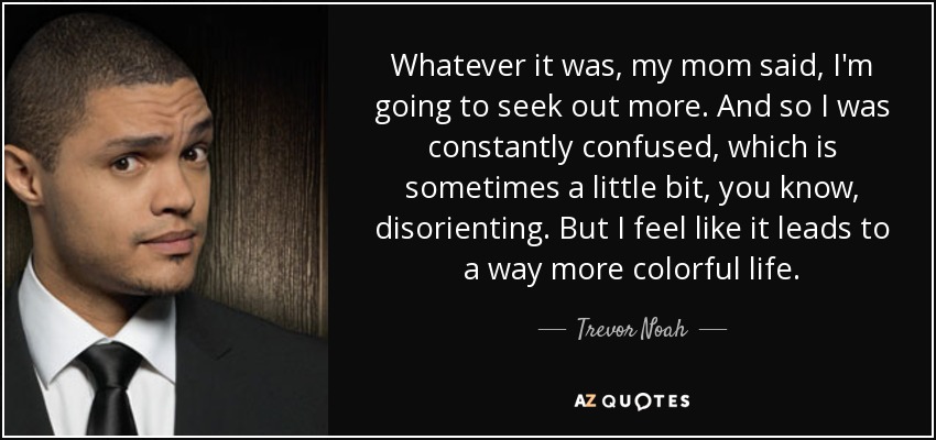 Whatever it was, my mom said, I'm going to seek out more. And so I was constantly confused, which is sometimes a little bit, you know, disorienting. But I feel like it leads to a way more colorful life. - Trevor Noah