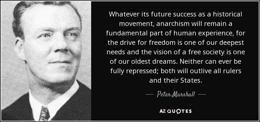 Whatever its future success as a historical movement, anarchism will remain a fundamental part of human experience, for the drive for freedom is one of our deepest needs and the vision of a free society is one of our oldest dreams. Neither can ever be fully repressed; both will outlive all rulers and their States. - Peter Marshall