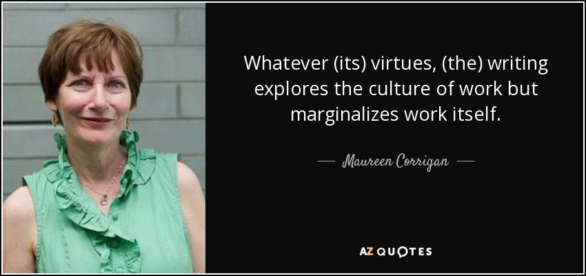 Whatever (its) virtues, (the) writing explores the culture of work but marginalizes work itself. - Maureen Corrigan