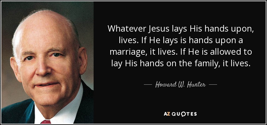 Whatever Jesus lays His hands upon, lives. If He lays is hands upon a marriage, it lives. If He is allowed to lay His hands on the family, it lives. - Howard W. Hunter