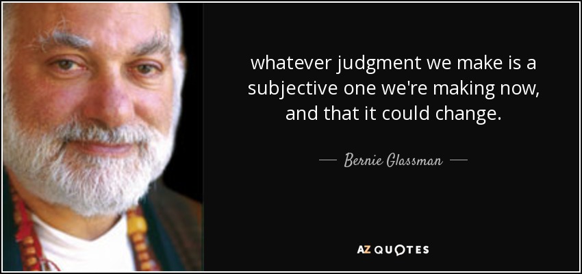whatever judgment we make is a subjective one we're making now, and that it could change. - Bernie Glassman
