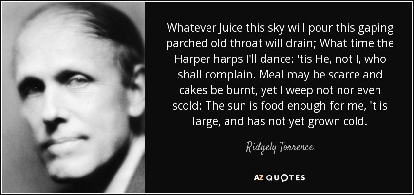 Whatever Juice this sky will pour this gaping parched old throat will drain; What time the Harper harps I'll dance: 'tis He, not I, who shall complain. Meal may be scarce and cakes be burnt, yet I weep not nor even scold: The sun is food enough for me, 't is large, and has not yet grown cold. - Ridgely Torrence