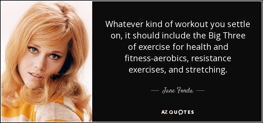 Whatever kind of workout you settle on, it should include the Big Three of exercise for health and fitness-aerobics, resistance exercises, and stretching. - Jane Fonda
