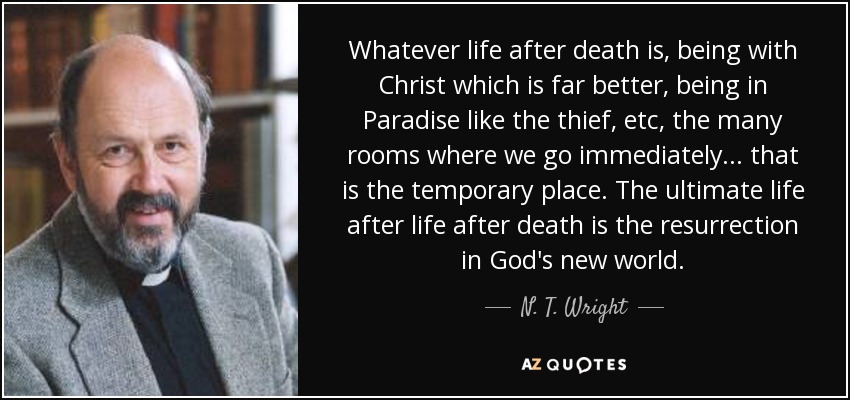 Whatever life after death is, being with Christ which is far better, being in Paradise like the thief, etc, the many rooms where we go immediately... that is the temporary place. The ultimate life after life after death is the resurrection in God's new world. - N. T. Wright