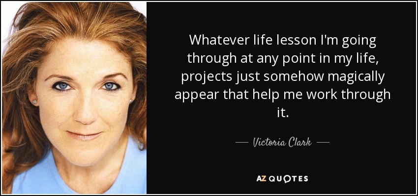 Whatever life lesson I'm going through at any point in my life, projects just somehow magically appear that help me work through it. - Victoria Clark