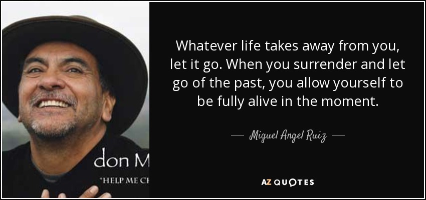 Whatever life takes away from you, let it go. When you surrender and let go of the past, you allow yourself to be fully alive in the moment. - Miguel Angel Ruiz