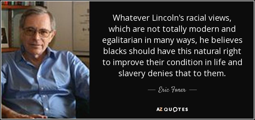 Whatever Lincoln's racial views, which are not totally modern and egalitarian in many ways, he believes blacks should have this natural right to improve their condition in life and slavery denies that to them. - Eric Foner