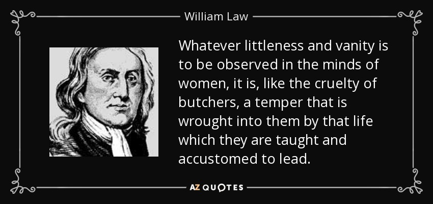 Whatever littleness and vanity is to be observed in the minds of women, it is, like the cruelty of butchers, a temper that is wrought into them by that life which they are taught and accustomed to lead. - William Law