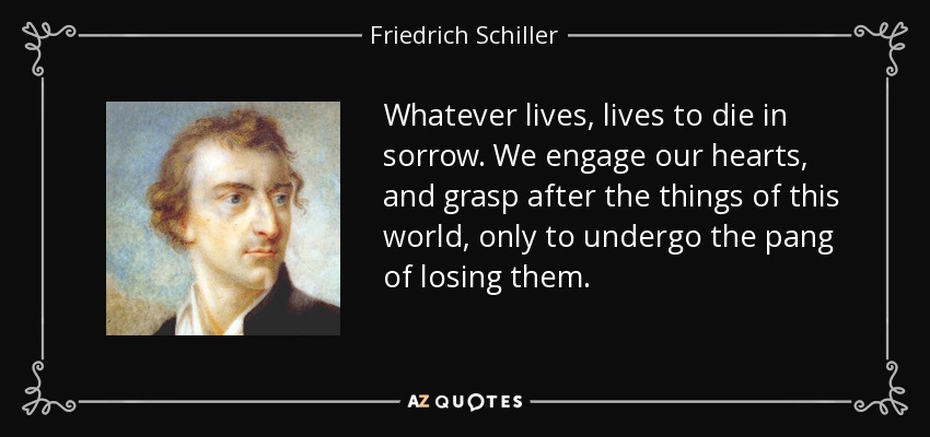 Whatever lives, lives to die in sorrow. We engage our hearts, and grasp after the things of this world, only to undergo the pang of losing them. - Friedrich Schiller