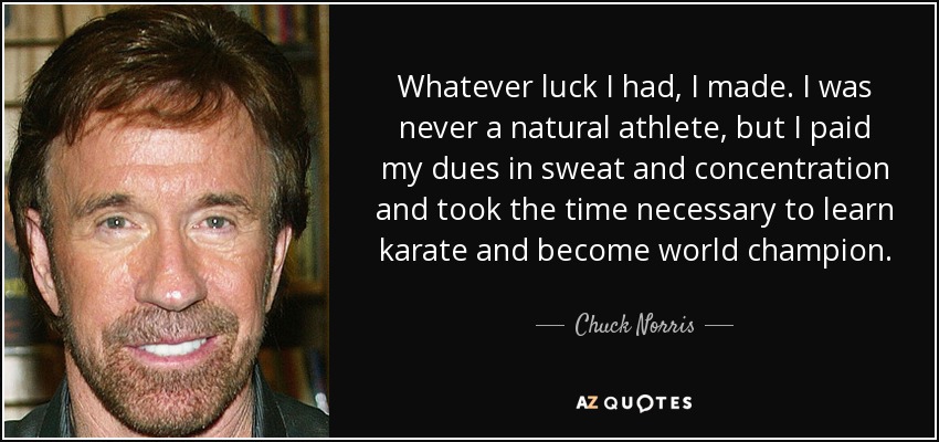 Whatever luck I had, I made. I was never a natural athlete, but I paid my dues in sweat and concentration and took the time necessary to learn karate and become world champion. - Chuck Norris