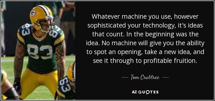 Whatever machine you use, however sophisticated your technology , it's ideas that count. In the beginning was the idea. No machine will give you the ability to spot an opening, take a new idea, and see it through to profitable fruition. - Tom Crabtree