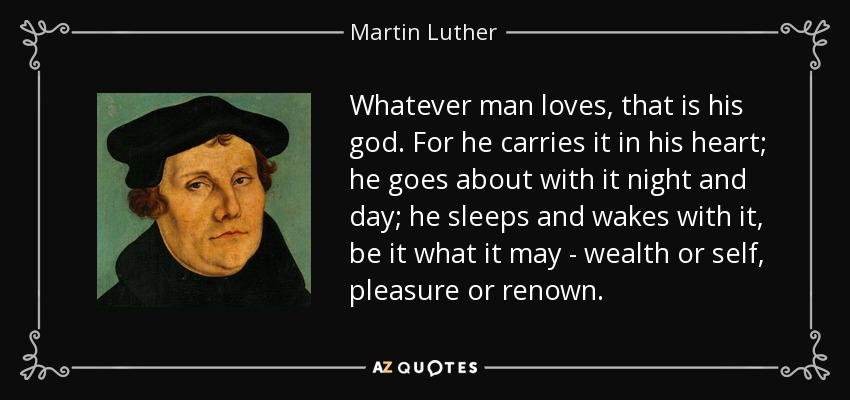 Whatever man loves, that is his god. For he carries it in his heart; he goes about with it night and day; he sleeps and wakes with it, be it what it may - wealth or self, pleasure or renown. - Martin Luther