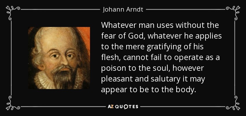 Whatever man uses without the fear of God, whatever he applies to the mere gratifying of his flesh, cannot fail to operate as a poison to the soul, however pleasant and salutary it may appear to be to the body. - Johann Arndt