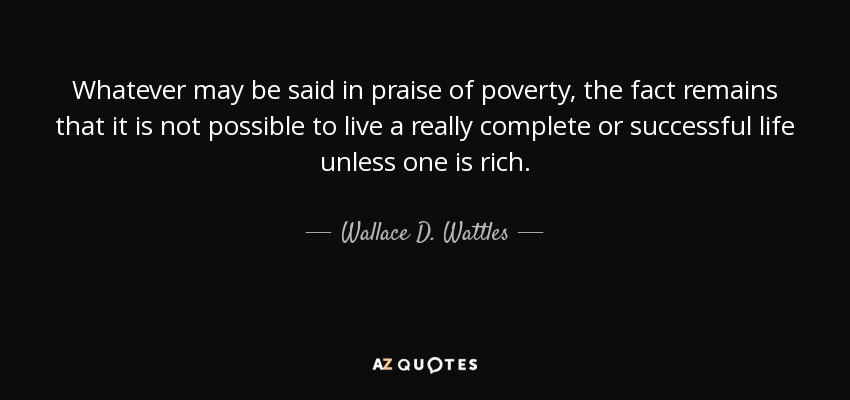 Whatever may be said in praise of poverty, the fact remains that it is not possible to live a really complete or successful life unless one is rich. - Wallace D. Wattles