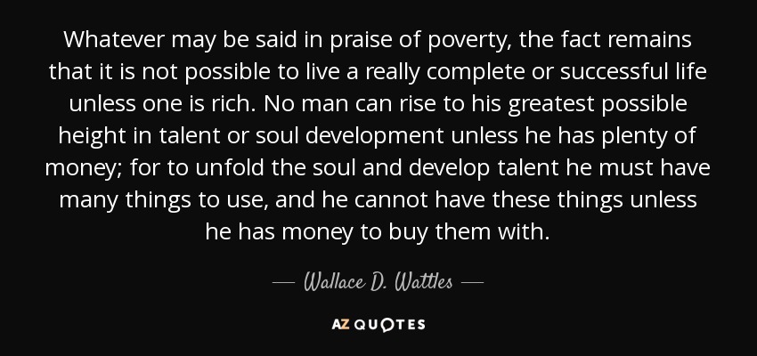 Whatever may be said in praise of poverty, the fact remains that it is not possible to live a really complete or successful life unless one is rich. No man can rise to his greatest possible height in talent or soul development unless he has plenty of money; for to unfold the soul and develop talent he must have many things to use, and he cannot have these things unless he has money to buy them with. - Wallace D. Wattles