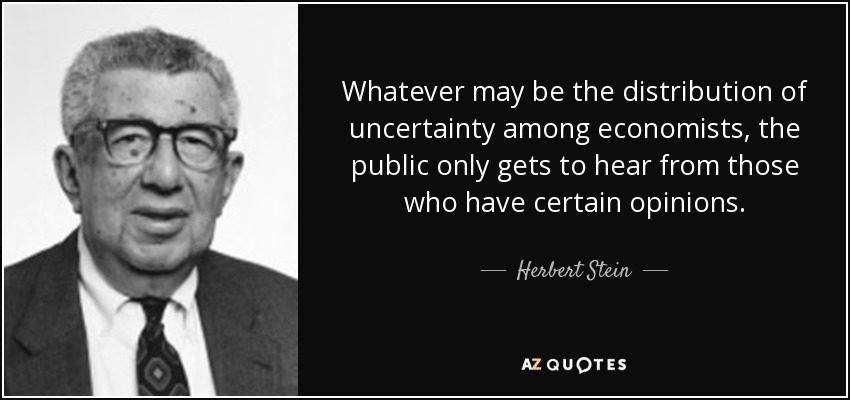 Whatever may be the distribution of uncertainty among economists, the public only gets to hear from those who have certain opinions. - Herbert Stein