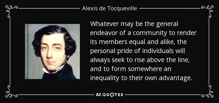 Whatever may be the general endeavor of a community to render its members equal and alike, the personal pride of individuals will always seek to rise above the line, and to form somewhere an inequality to their own advantage. - Alexis de Tocqueville