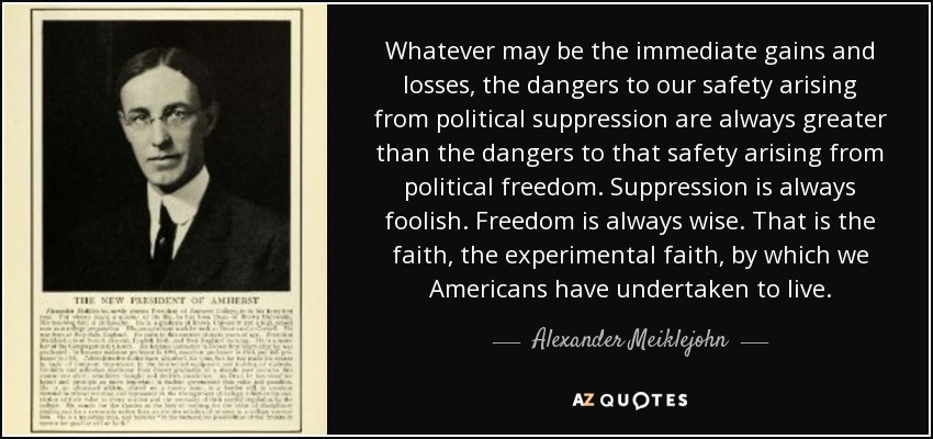 Whatever may be the immediate gains and losses, the dangers to our safety arising from political suppression are always greater than the dangers to that safety arising from political freedom. Suppression is always foolish. Freedom is always wise. That is the faith, the experimental faith, by which we Americans have undertaken to live. - Alexander Meiklejohn