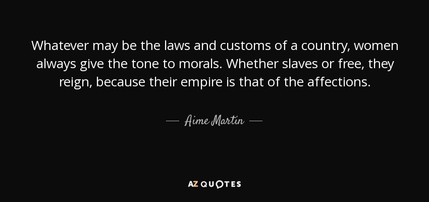Whatever may be the laws and customs of a country, women always give the tone to morals. Whether slaves or free, they reign, because their empire is that of the affections. - Aime Martin