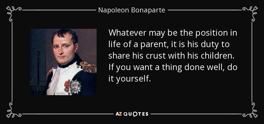 Whatever may be the position in life of a parent, it is his duty to share his crust with his children. If you want a thing done well, do it yourself. - Napoleon Bonaparte