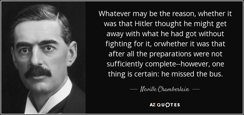 Whatever may be the reason, whether it was that Hitler thought he might get away with what he had got without fighting for it, orwhether it was that after all the preparations were not sufficiently complete--however, one thing is certain: he missed the bus. - Neville Chamberlain