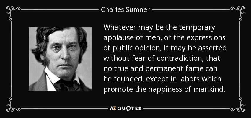 Whatever may be the temporary applause of men, or the expressions of public opinion, it may be asserted without fear of contradiction, that no true and permanent fame can be founded, except in labors which promote the happiness of mankind. - Charles Sumner
