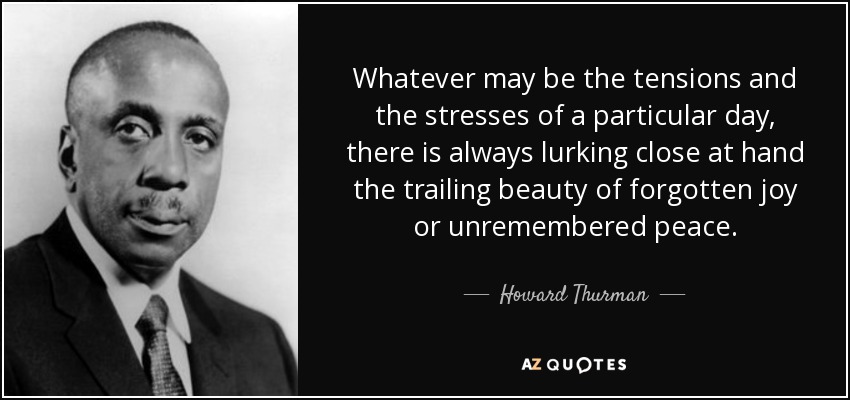 Whatever may be the tensions and the stresses of a particular day, there is always lurking close at hand the trailing beauty of forgotten joy or unremembered peace. - Howard Thurman