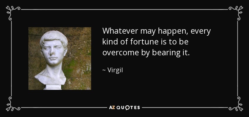 Whatever may happen, every kind of fortune is to be overcome by bearing it. - Virgil