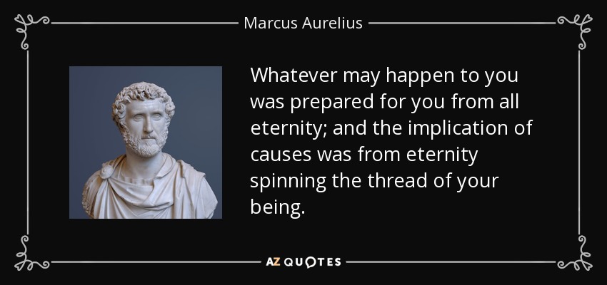 Whatever may happen to you was prepared for you from all eternity; and the implication of causes was from eternity spinning the thread of your being. - Marcus Aurelius