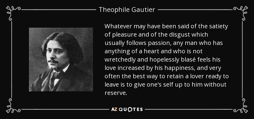 Whatever may have been said of the satiety of pleasure and of the disgust which usually follows passion, any man who has anything of a heart and who is not wretchedly and hopelessly blasé feels his love increased by his happiness, and very often the best way to retain a lover ready to leave is to give one's self up to him without reserve. - Theophile Gautier