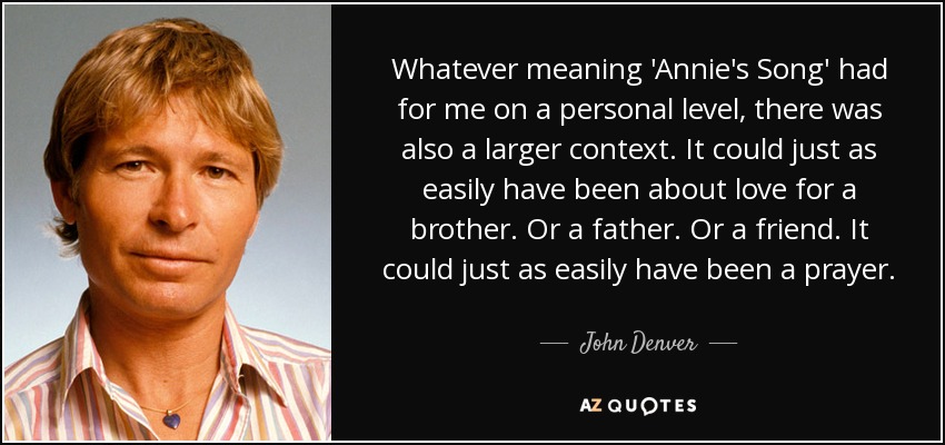 Whatever meaning 'Annie's Song' had for me on a personal level, there was also a larger context. It could just as easily have been about love for a brother. Or a father. Or a friend. It could just as easily have been a prayer. - John Denver