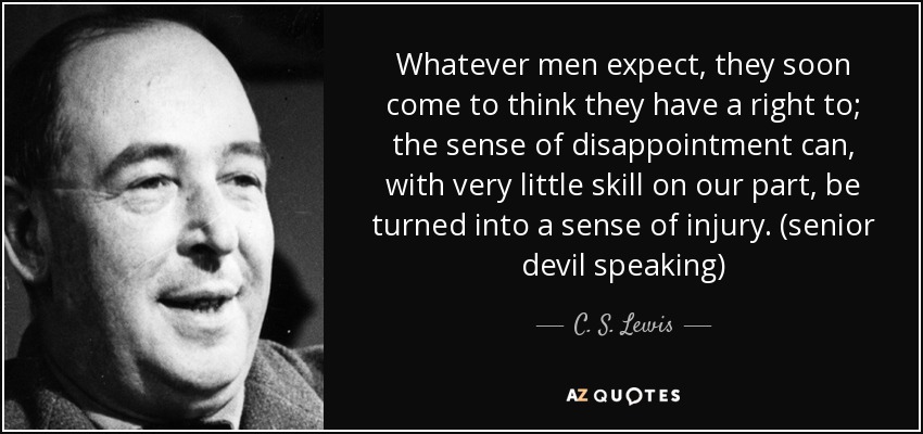 Whatever men expect, they soon come to think they have a right to; the sense of disappointment can, with very little skill on our part, be turned into a sense of injury. (senior devil speaking) - C. S. Lewis