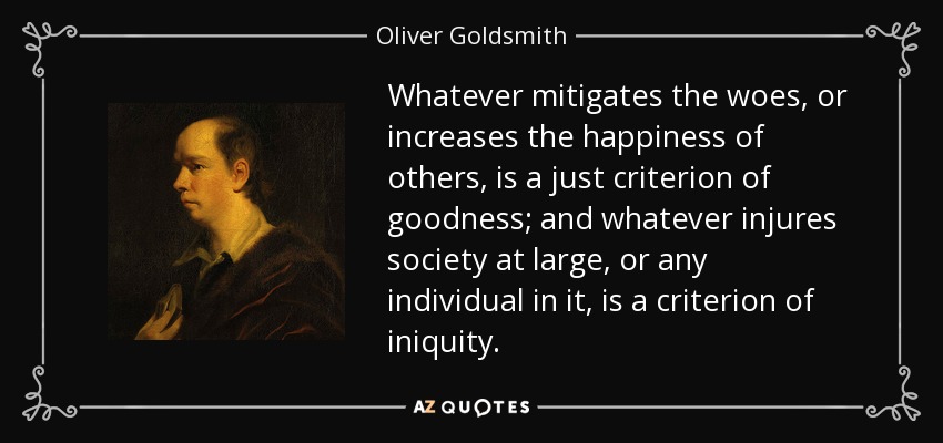 Whatever mitigates the woes, or increases the happiness of others, is a just criterion of goodness; and whatever injures society at large, or any individual in it, is a criterion of iniquity. - Oliver Goldsmith