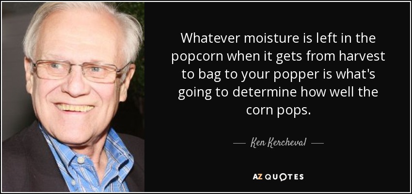 Whatever moisture is left in the popcorn when it gets from harvest to bag to your popper is what's going to determine how well the corn pops. - Ken Kercheval