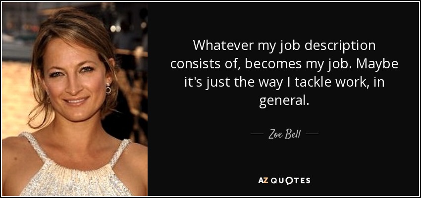 Whatever my job description consists of, becomes my job. Maybe it's just the way I tackle work, in general. - Zoe Bell