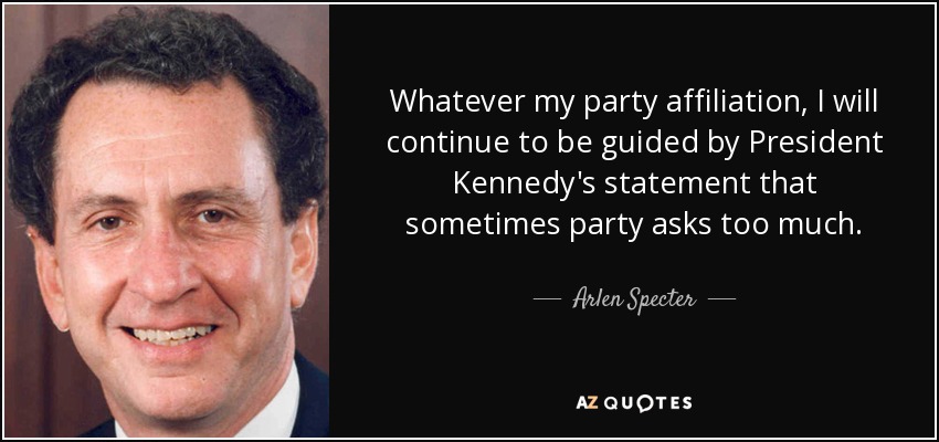 Whatever my party affiliation, I will continue to be guided by President Kennedy's statement that sometimes party asks too much. - Arlen Specter
