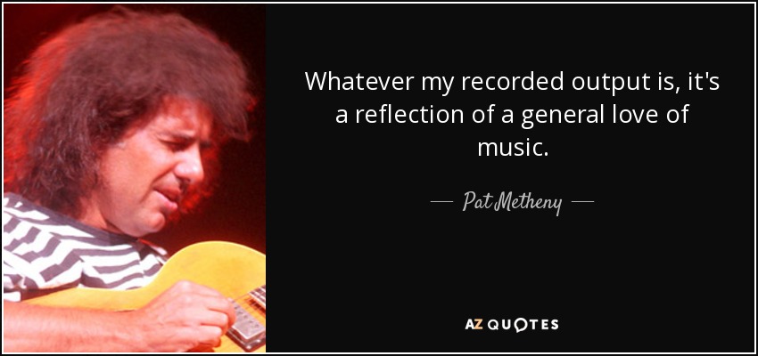 Whatever my recorded output is, it's a reflection of a general love of music. - Pat Metheny