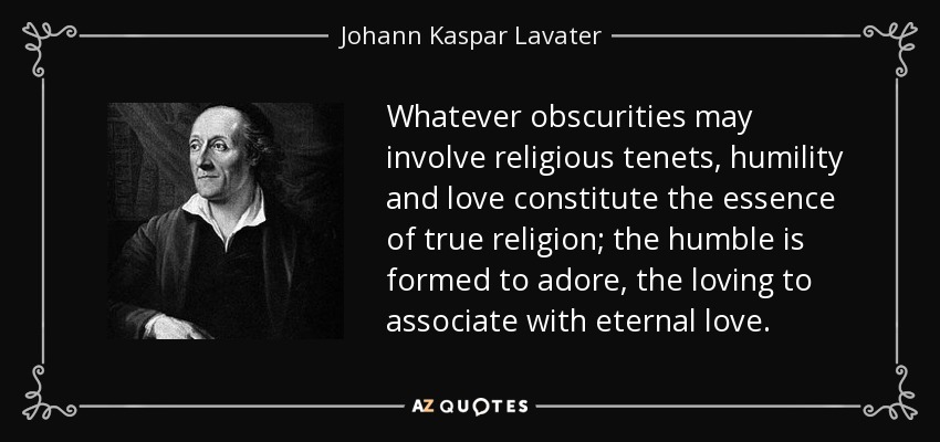 Whatever obscurities may involve religious tenets, humility and love constitute the essence of true religion; the humble is formed to adore, the loving to associate with eternal love. - Johann Kaspar Lavater