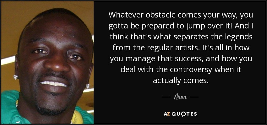 Whatever obstacle comes your way, you gotta be prepared to jump over it! And I think that's what separates the legends from the regular artists. It's all in how you manage that success, and how you deal with the controversy when it actually comes. - Akon