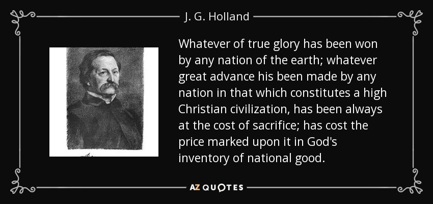 Whatever of true glory has been won by any nation of the earth; whatever great advance his been made by any nation in that which constitutes a high Christian civilization, has been always at the cost of sacrifice; has cost the price marked upon it in God's inventory of national good. - J. G. Holland