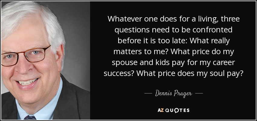 Whatever one does for a living, three questions need to be confronted before it is too late: What really matters to me? What price do my spouse and kids pay for my career success? What price does my soul pay? - Dennis Prager